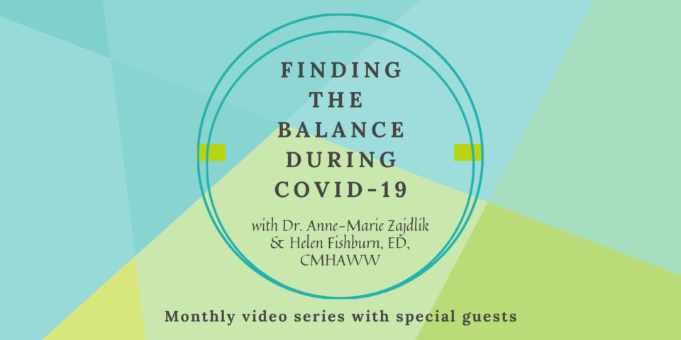 Image with teal and green background. Text on image reads, "Finding the balance during Covid-19, with Dr. Anne-Marie Zajdlik and Helen Fishburn, ED, CMHAWW. Monthly Video series with special guests".".